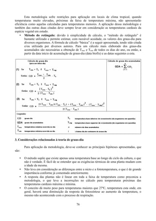 Esta metodologia sofre restrições para aplicação em locais de clima tropical, quando
temperaturas muito elevadas, próximas da faixa de temperatura máxima, não apresentarão
eficiência como aquelas calculadas para temperaturas menores. A aplicação dessa metodologia e
também das outras duas citadas deve sempre levar em consideração as temperaturas cardeais da
espécie vegetal em estudo.
• Método do retângulo: devido à simplicidade de cálculo, o “método do retângulo” é
bastante utilizado e permite estimar, com razoável acuidade, os valores dos graus-dia para
diversos organismos. A fórmula de cálculo “básica” é a seguir apresentada, tendo sido citada
e/ou utilizada por diversos autores. Para um cálculo mais elaborado dos graus-dia
acumulados são necessárias a obtenção de Tmax e Tmin de todos os dias do ano, ou então, a
partir da data início de acumulação de graus-dia (data biofix) e as datas seguintes a esta.

3. Considerações relacionadas à teoria de graus-dia
Para aplicação da metodologia, deve-se conhecer as principais hipóteses apresentadas, que
são:
•

•
•

•

O método supõe que existe apenas uma temperatura base ao longo do ciclo da cultura, o que
não é verdade. É fácil de se entender que as exigências térmicas de uma planta mudam com
a idade da mesma.
Não leva em consideração as diferenças entre a nicto e a fototemperatura, o que é de grande
importância conforme já comentado anteriormente.
A resposta das plantas não é linear em toda a faixa de temperatura como preconiza a
metodologia, o que leva a incorreções no cálculo para temperaturas próximas das
temperaturas cardeais máxima e mínima.
O conceito dá muito peso para temperaturas maiores que 27ºC, temperatura esta onde, em
geral, haverá uma diminuição da resposta da fotossíntese ao aumento da temperatura, o
mesmo não acontecendo com o processo de respiração.
76

 