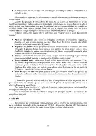 •

A metodologia básica não leva em consideração as interações entre a temperatura e a
duração do dia.

Algumas destas hipóteses são, algumas vezes, consideradas em metodologias propostas por
outros autores.
Quando da aplicação da metodologia de graus-dia, os valores da temperatura do ar são
medidos em condições padronizadas, em uma estação climatológica ou similar. Por outro lado, a
cultura poderá estar implantada a uma certa distância da estação, com possibilidade de variação em
diversos fatores. Esta variação poderá fazer com que a resposta das plantas seja um pouco
diferenciada com relação ao esperado pelos dados de temperatura obtidos na estação.
Podemos então, citar alguns fatores ambientais que “fazem variar o valor da constante
térmica”:
•

•

•
•

•

Nível de fertilidade: altos teores de nitrogênio estimulam o crescimento vegetativo,
fazendo com que a planta estenda eu ciclo. Altas doses de fósforo tendem a ter efeito
contrário, acelerando a maturação da cultura.
População de plantas: desde que plantas invasoras não mascarem os resultados, uma baixa
população de plantas deixará maior área de solo exposto por mais tempo. Como o solo,
recebendo radiação, se aquece mais rapidamente, as plantas apresentarão maturação mais
precoce, ou seja, terão o ciclo diminuído.
Tipo de solo: normalmente, solos arenosos se aquecem mais rapidamente por apresentarem
menor condutividade térmica, tornando o ciclo da cultura mais precoce.
Temperatura do solo: a temperatura do ar é medida a uma altura de mais ou menos 1,5 m,
e a maioria das plantas cultivadas apresentam altura inferior a este valor, se não durante todo
o ciclo, em grande parte deste. Assim, a temperatura do solo poderá influenciar muito o ciclo
da planta. Este efeito tende a ser mais pronunciado no início da primavera, devido à própria
defasagem existente para o aquecimento do solo.
Teor de água no solo: em geral, pode-se dizer que restrições hídricas no período de
maturação acelerem o ciclo, ao contrário de restrições hídricas na fase de crescimento das
plantas.

O método de graus-dia pode ser utilizado para o planejamento de datas de plantio, para a
previsão de datas de colheita e para o escalonamento de plantio de determinada cultura com o
objetivo de escalonar sua colheita.
Para tanto, deve-se conhecer as exigências térmicas da cultura, assim como os dados médios
de temperatura da região a ser utilizado.
Para melhor entendimento, discutiremos a seguir um exemplo hipotético de utilização do
conceito de graus-dia.
4. Aplicação
Suponhamos que determinada cultura, plantada com o objetivo de industrialização, com
curto período de maturação, tenha exigência de 800 GD à temperatura base de 6ºC. Suponhamos
ainda que as temperaturas médias dos meses do ano segue, conforme tabela abaixo:

77

 