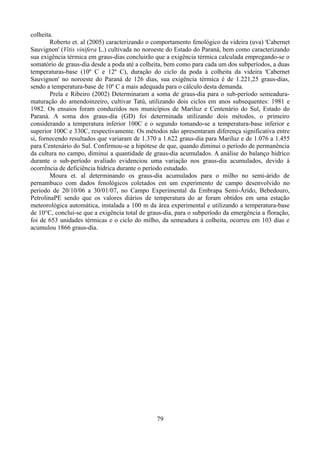 colheita.
Roberto et. al (2005) caracterizando o comportamento fenológico da videira (uva) 'Cabernet
Sauvignon' (Vitis vinifera L.) cultivada no noroeste do Estado do Paraná, bem como caracterizando
sua exigência térmica em graus-dias concluirão que a exigência térmica calculada empregando-se o
somatório de graus-dia desde a poda até a colheita, bem como para cada um dos subperíodos, a duas
temperaturas-base (10º C e 12º C), duração do ciclo da poda à colheita da videira 'Cabernet
Sauvignon' no noroeste do Paraná de 126 dias, sua exigência térmica é de 1.221,25 graus-dias,
sendo a temperatura-base de 10º C a mais adequada para o cálculo desta demanda.
Prela e Ribeiro (2002) Determinaram a soma de graus-dia para o sub-período semeaduramaturação do amendoinzeiro, cultivar Tatú, utilizando dois ciclos em anos subsequentes: 1981 e
1982. Os ensaios foram conduzidos nos municípios de Mariluz e Centenário do Sul, Estado do
Paraná. A soma dos graus-dia (GD) foi determinada utilizando dois métodos, o primeiro
considerando a temperatura inferior 100C e o segundo tomando-se a temperatura-base inferior e
superior 100C e 330C, respectivamente. Os métodos não apresentaram diferença significativa entre
si, fornecendo resultados que variaram de 1.370 a 1.622 graus-dia para Mariluz e de 1.076 a 1.455
para Centenário do Sul. Confirmou-se a hipótese de que, quando diminui o período de permanência
da cultura no campo, diminui a quantidade de graus-dia acumulados. A análise do balanço hídrico
durante o sub-período avaliado evidenciou uma variação nos graus-dia acumulados, devido à
ocorrência de deficiência hídrica durante o período estudado.
Moura et. al determinando os graus-dia acumulados para o milho no semi-árido de
pernambuco com dados fenológicos coletados em um experimento de campo desenvolvido no
período de 20/10/06 a 30/01/07, no Campo Experimental da Embrapa Semi-Árido, Bebedouro,
PetrolinaPE sendo que os valores diários de temperatura do ar foram obtidos em uma estação
meteorológica automática, instalada a 100 m da área experimental e utilizando a temperatura-base
de 10°C, conclui-se que a exigência total de graus-dia, para o subperíodo da emergência a floração,
foi de 653 unidades térmicas e o ciclo do milho, da semeadura à colheita, ocorreu em 103 dias e
acumulou 1866 graus-dia.

79

 