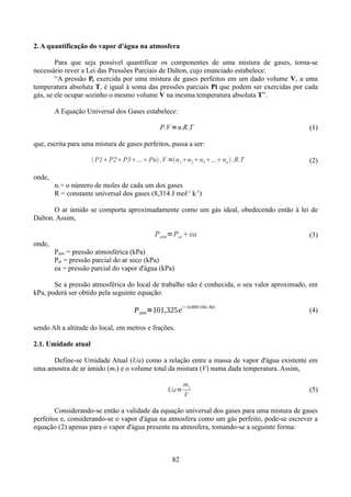 2. A quantificação do vapor d'água na atmosfera
Para que seja possível quantificar os componentes de uma mistura de gases, torna-se
necessário rever a Lei das Pressões Parciais de Dalton, cujo enunciado estabelece:
“A pressão P, exercida por uma mistura de gases perfeitos em um dado volume V, a uma
temperatura absoluta T, é igual à soma das pressões parciais Pi que podem ser exercidas por cada
gás, se ele ocupar sozinho o mesmo volume V na mesma temperatura absoluta T”.
A Equação Universal dos Gases estabelece:

P.V =n.R.T

(1)

que, escrita para uma mistura de gases perfeitos, passa a ser:
 P1P2P3...Pn .V =n 1n2n3...nn . R.T

(2)

onde,
ni = o número de moles de cada um dos gases
R = constante universal dos gases (8,314 J mol-1 k-1)
O ar úmido se comporta aproximadamente como um gás ideal, obedecendo então à lei de
Dalton. Assim,

Patm=Par ea

(3)

onde,
Patm = pressão atmosférica (kPa)
Par = pressão parcial do ar seco (kPa)
ea = pressão parcial do vapor d'água (kPa)
Se a pressão atmosférica do local de trabalho não é conhecida, o seu valor aproximado, em
kPa, poderá ser obtido pela seguinte equação:

P atm=101,325e

−0,0001184. Alt

(4)

sendo Alt a altitude do local, em metros e frações.
2.1. Umidade atual
Define-se Umidade Atual (Ua) como a relação entre a massa de vapor d'água existente em
uma amostra de ar úmido (mv) e o volume total da mistura (V) numa dada temperatura. Assim,
Ua=

mv
V

(5)

Considerando-se então a validade da equação universal dos gases para uma mistura de gases
perfeitos e, considerando-se o vapor d'água na atmosfera como um gás perfeito, pode-se escrever a
equação (2) apenas para o vapor d'água presente na atmosfera, tomando-se a seguinte forma:

82

 