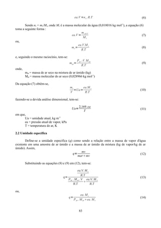 ea.V =n v . R.T

(6)

Sendo nv = mv/Mv, onde Mv é a massa molecular da água (0,018016 kg mol-1), a equação (6)
toma a seguinte forma :
m
ea.V = v.R.T
(7)
Mv
ou,
ea.V.M v
(8)
mv =
R.T
e, seguindo o mesmo raciocínio, tem-se:
mar=

Par . V. M ar
R.T

(9)

onde,
mar = massa de ar seco na mistura de ar úmido (kg)
Mar = massa molecular do ar seco (0,028966 kg mol-1)
Da equação (7) obtêm-se,

mv
ea.M v
=Ua=
V
R.T

(10)

fazendo-se a devida análise dimensional, tem-se:
Ua=

2,169. ea
T

(11)

em que,
Ua = umidade atual, kg m-3
ea = pressão atual de vapor, kPa
T = temperatura do ar, K
2.2 Umidade especifica
Define-se a umidade especifica (q) como sendo a relação entre a massa de vapor d'água
existente em uma amostra de ar úmido e a massa de ar úmido da mistura (kg de vapor/kg de ar
úmido). Assim,
mv
q=
(12)
marmv
Substituindo as equações (8) e (9) em (12), tem-se:
ea.V. M v
R.T
q=
Par . M ar . V ea.V. M v

R.T
R.T
ou,
q=

ea. M v
P ar . M ar ea. M v
83

(13)

(14)

 