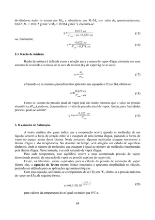 dividindo-se todos os termos por Mar, e sabendo-se que Mv/Mar tem valor de, aproximadamente,
0,622 (Mv = 18,015 g mol-1 e Mar = 28,964 g mol-1), encontra-se:
q=

0,622. ea
P atm −ea0,622. ea

(15)

0,622. ea
P atm −0,378. ea

(16)

ou, finalmente,
q=
2.3. Razão de mistura

Razão de mistura é definida como a relação entre a massa de vapor d'água existente em uma
amostra de ar úmido e a massa de ar seco da mistura (kg de vapor/kg de ar seco):
=

mv
mar

(17)

efetuando-se os mesmos procedimentos aplicados nas equações (13) a (16), obtêm-se:
=

0,622.ea
P atm −ea

(18)

Como os valores da pressão atual de vapor (ea) são muito menores que o valor da pressão
atmosférica (Patm), pode-se, desconsiderar o valor da pressão atual de vapor. Assim, para finalidades
práticas, pode-se admitir:
0,622. ea
q==
(19)
P atm
3. O conceito de Saturação
A teoria cinética dos gases indica que a evaporação ocorre quando as moléculas de um
líquido vencem a força de atração entre si e escapam de uma lamina d'água, passando à forma de
vapor no espaço acima dessa lâmina. Neste processo, algumas moléculas atingem novamente a
lâmina d'água e são recapturadas. No decorrer do tempo, será atingido um estado de equilíbrio
dinâmico, onde o número de moléculas que escapam é igual ao número de moléculas recapturadas
pela lâmina d'água. Neste instante, o ar está saturado de vapor d'água.
Para cada temperatura, este equilíbrio ocorre a uma determinada pressão de vapor,
denominada pressão de saturação de vapor ou pressão máxima de vapor (es).
Existe, na literatura, várias expressões para o cálculo da pressão de saturação de vapor.
Dentre elas, a equação de Tetens mostra ótimos resultados e apresenta simplicidade no cálculo,
podendo ser utilizada para as aplicações agrometeorológicas.
Com esta equação, utilizando-se a temperatura do ar (Ts) em °C, obtêm-se a pressão máxima
de vapor em kPa, da seguinte forma:


es=0,6108.10

7,5.T
237,5T



para valores da temperatura do ar igual ou maior que 0°C e,
84

(20)

 