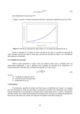 
es=0,6108.10

9,5.T
265,5T



(21)

para temperaturas menores que 0°C.
A Figura 1 mostra a variação da pressão máxima de vapor para temperaturas entre 0 e 50ºC.

P r e s s ã o m á x im a d e v a p o r ( k P a )

14
12
10
8
6
4
2
0
0

10

20

30

40

50

T e m p e r a tu r a d o a r (ºC )

Figura 1: Pressão de saturação de vapor d'água, es, em função da temperatura do ar.
Então, ar saturado é o ar úmido no qual a pressão de de vapor é a pressão de saturação de
vapor. Quando a pressão de vapor é menor que a pressão de saturação de vapor, o ar é considerado
não saturado ou insaturado.
3.1. Umidade de saturação
Pode-se agora quantificar o maior valor que poderá ocorrer para a umidade atual em
determinada temperatura, o que é definido como umidade de saturação (Us). Seguindo-se os
mesmos princípios utilizados para a obtenção da equação (11), tem-se que,
Us=

2,169. es
T

(22)

em que,
Us = umidade de saturação, kg m-3
es = pressão máxima de vapor, kPa;
T = temperatura do ar, K.
4. Psicrômetro
O psicrômetro, aparelho inventado por Gay-Lussac e modificado por August. É composto
por dois termômetros, sendo que um deles, o termômetro de bulbo seco, permanece com o bulbo
exposto diretamente ao ar atmosférico, medindo assim a temperatura do ar, e o outro, o termômetro
de bulbo úmido, tem o bulbo permanentemente umedecido por uma gaze ou cardaço de algodão que
tem uma de suas pontas em contato com água de um pequeno reservatório (Figura 2).

85

 