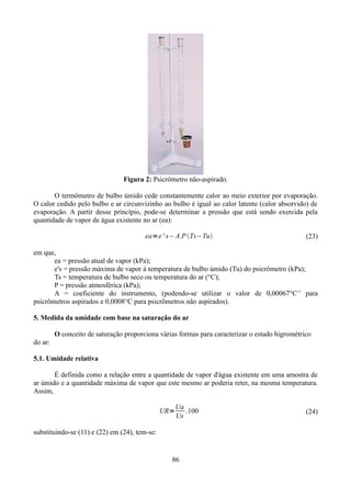 Figura 2: Psicrômetro não-aspirado.
O termômetro de bulbo úmido cede constantemente calor ao meio exterior por evaporação.
O calor cedido pelo bulbo e ar circunvizinho ao bulbo é igual ao calor latente (calor absorvido) de
evaporação. A partir desse princípio, pode-se determinar a pressão que está sendo exercida pela
quantidade de vapor de água existente no ar (ea):
ea=e ' s− A.P Ts−Tu

(23)

em que,
ea = pressão atual de vapor (kPa);
e's = pressão máxima de vapor à temperatura de bulbo úmido (Tu) do psicrômetro (kPa);
Ts = temperatura de bulbo seco ou temperatura do ar (°C);
P = pressão atmosférica (kPa);
A = coeficiente do instrumento, (podendo-se utilizar o valor de 0,00067°C-1 para
psicrômetros aspirados e 0,0008°C para psicrômetros não aspirados).
5. Medida da umidade com base na saturação do ar
O conceito de saturação proporciona várias formas para caracterizar o estado higrométrico
do ar:
5.1. Umidade relativa
É definida como a relação entre a quantidade de vapor d'água existente em uma amostra de
ar úmido e a quantidade máxima de vapor que este mesmo ar poderia reter, na mesma temperatura.
Assim,
UR=

Ua
.100
Us

substituindo-se (11) e (22) em (24), tem-se:

86

(24)

 