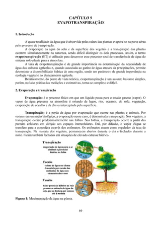 CAPÍTULO 9
EVAPOTRANSPIRAÇÃO
1. Introdução
A quase totalidade da água que é absorvida pelas raízes das plantas evapora-se na parte aérea
pelo processo de transpiração.
A evaporação da água do solo e da superfície dos vegetais e a transpiração das plantas
ocorrem simultaneamente na natureza, sendo difícil distinguir os dois processos. Assim, o termo
evapotranspiração (ET) é utilizado para descrever esse processo total de transferência de água do
sistema solo-planta para a atmosfera.
A taxa de evapotranspiração é de grande importância na determinação da necessidade de
água das culturas agrícolas e, quando associada ao ganho de água através da precipitações, permite
determinar a disponibilidade hídrica de uma região, sendo um parâmetro de grande importância na
ecologia vegetal e no planejamento agrícola.
Relativamente, do ponto de vista teórico, evapotranspiração é um assunto bastante simples,
porém, no lado prático das medições e estimativas, torna-se complexo e difícil.
2. Evaporação e transpiração
Evaporação: é o processo físico em que um líquido passa para o estado gasoso (vapor). O
vapor de água presente na atmosfera é oriundo de lagos, rios, oceanos, do solo, vegetação,
evaporação do orvalho e da chuva interceptada pela superfície.
Transpiração: é a perda de água por evaporação que ocorre nas plantas e animais. Por
ocorrer em um meio biológico, a evaporação nesse caso, é denominada transpiração. Nos vegetais, a
transpiração ocorre predominantemente nas folhas. Nas folhas, a transpiração ocorre a partir das
paredes celulares em direção aos espaços intercelulares. Daí, por difusão, o vapor d'água se
transfere para a atmosfera através dos estômatos. Os estômatos atuam como regulador da taxa de
transpiração. Na maioria dos vegetais, permanecem abertos durante o dia e fechados durante a
noite. Ficam também fechados em situações de elevado estresse hídrico.

Figura 1: Movimentação da água na planta.

89

 