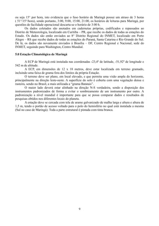 ou seja 15° por hora, isto evidencia que o fuso horário de Maringá possui um atraso de 3 horas
( 51°/15°/hora), sendo portanto, 3:00, 9:00, 15:00, 21:00, os horários de leituras para Maringá, por
questões de facilidade operacional descarta-se o horário de 3:00 h.
Os dados coletados são anotados em cadernetas próprias, codificados e repassados ao
Distrito de Meteorologia, localizado em Curitiba – PR, que recebe os dados de todas as estações do
Estado. Os dados são então enviados ao 8° Distrito Regional do INMET, localizado em Porto
Alegre – RS que recebe dados de todas as estações do Paraná, Santa Catarina e Rio Grande do Sul.
De lá, os dados são novamente enviados à Brasília – DF, Centro Regional e Nacional, sede do
INMET, seguindo para Washington, Centro Mundial.
5.0 Estação Climatológica de Maringá
A ECP de Maringá está instalada nas coordenadas -23,4º de latitude, -51,92º de longitude e
542 m de altitude.
A ECP, em dimensões de 12 x 18 metros, deve estar localizada em terreno gramado,
incluindo uma faixa de grama fora dos limites da própria Estação.
O terreno deve ser plano, em local elevado, e que permita uma visão ampla do horizonte,
principalmente na direção leste-oeste. A superfície do solo é coberta com uma vegetação densa e
rasteira, sendo no Brasil, a mais utilizada a “grama Batatais”.
O maior lado deverá estar alinhado na direção N-S verdadeira, sendo a disposição dos
instrumentos padronizados de forma a evitar o sombreamento de um instrumento por outro. A
padronização a nível mundial é importante para que se possa comparar dados e resultados de
pesquisas obtidos nos diferentes locais do planeta.
A estação deve se cercada com tela de arame galvanizado de malha larga e altura e altura de
1,5 m, tendo o portão de acesso voltado para o polo do hemisfério no qual está instalada a mesma
(Sul no caso de Maringá). Toda a parte estrutural é pintada com tinta branca.

9

 