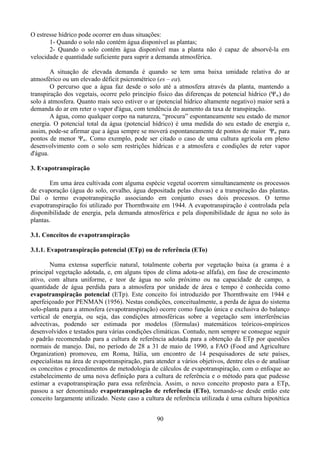 O estresse hídrico pode ocorrer em duas situações:
1- Quando o solo não contém água disponível as plantas;
2- Quando o solo contém água disponível mas a planta não é capaz de absorvê-la em
velocidade e quantidade suficiente para suprir a demanda atmosférica.
A situação de elevada demanda é quando se tem uma baixa umidade relativa do ar
atmosférico ou um elevado déficit psicrométrico (es – ea).
O percurso que a água faz desde o solo até a atmosfera através da planta, mantendo a
transpiração dos vegetais, ocorre pelo princípio físico das diferenças de potencial hídrico (Ψ w) do
solo à atmosfera. Quanto mais seco estiver o ar (potencial hídrico altamente negativo) maior será a
demanda do ar em reter o vapor d'água, com tendência do aumento da taxa de transpiração.
A água, como qualquer corpo na natureza, “procura” espontaneamente seu estado de menor
energia. O potencial total da água (potencial hídrico) é uma medida do seu estado de energia e,
assim, pode-se afirmar que a água sempre se moverá espontaneamente de pontos de maior Ψw para
pontos de menor Ψw. Como exemplo, pode ser citado o caso de uma cultura agrícola em pleno
desenvolvimento com o solo sem restrições hídricas e a atmosfera e condições de reter vapor
d'água.
3. Evapotranspiração
Em uma área cultivada com alguma espécie vegetal ocorrem simultaneamente os processos
de evaporação (água do solo, orvalho, água depositada pelas chuvas) e a transpiração das plantas.
Daí o termo evapotranspiração associando em conjunto esses dois processos. O termo
evapotranspiração foi utilizado por Thornthwaite em 1944. A evapotranspiração é controlada pela
disponibilidade de energia, pela demanda atmosférica e pela disponibilidade de água no solo às
plantas.
3.1. Conceitos de evapotranspiração
3.1.1. Evapotranspiração potencial (ETp) ou de referência (ETo)
Numa extensa superfície natural, totalmente coberta por vegetação baixa (a grama é a
principal vegetação adotada, e, em alguns tipos de clima adota-se alfafa), em fase de crescimento
ativo, com altura uniforme, e teor de água no solo próximo ou na capacidade de campo, a
quantidade de água perdida para a atmosfera por unidade de área e tempo é conhecida como
evapotranspiração potencial (ETp). Este conceito foi introduzido por Thornthwaite em 1944 e
aperfeiçoado por PENMAN (1956). Nestas condições, conceitualmente, a perda de água do sistema
solo-planta para a atmosfera (evapotranspiração) ocorre como função única e exclusiva do balanço
vertical de energia, ou seja, das condições atmosféricas sobre a vegetação sem interferências
advectivas, podendo ser estimada por modelos (fórmulas) matemáticos teóricos-empíricos
desenvolvidos e testados para várias condições climáticas. Contudo, nem sempre se consegue seguir
o padrão recomendado para a cultura de referência adotada para a obtenção da ETp por questões
normais de manejo. Daí, no período de 28 a 31 de maio de 1990, a FAO (Food and Agriculture
Organization) promoveu, em Roma, Itália, um encontro de 14 pesquisadores de sete países,
especialistas na área de evapotranspiração, para atender a vários objetivos, dentre eles o de analisar
os conceitos e procedimentos de metodologia de cálculos de evapotranspiração, com o enfoque ao
estabelecimento de uma nova definição para a cultura de referência e o método para que pudesse
estimar a evapotranspiração para essa referência. Assim, o novo conceito proposto para a ETp,
passou a ser denominado evapotranspiração de referência (ETo), tornando-se desde então este
conceito largamente utilizado. Neste caso a cultura de referência utilizada é uma cultura hipotética
90

 
