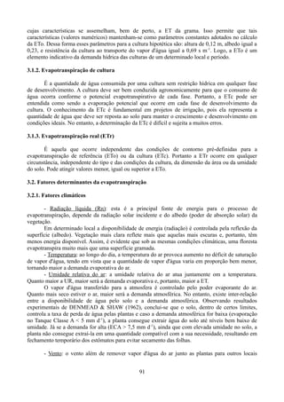 cujas características se assemelham, bem de perto, a ET da grama. Isso permite que tais
características (valores numéricos) mantenham-se como parâmetros constantes adotados no cálculo
da ETo. Dessa forma esses parâmetros para a cultura hipotética são: altura de 0,12 m, albedo igual a
0,23, e resistência da cultura ao transporte do vapor d'água igual a 0,69 s m -1. Logo, a ETo é um
elemento indicativo da demanda hídrica das culturas de um determinado local e período.
3.1.2. Evapotranspiração de cultura
É a quantidade de água consumida por uma cultura sem restrição hídrica em qualquer fase
de desenvolvimento. A cultura deve ser bem conduzida agronomicamente para que o consumo de
água ocorra conforme o potencial evapotranspirativo de cada fase. Portanto, a ETc pode ser
entendida como sendo a evaporação potencial que ocorre em cada fase de desenvolvimento da
cultura. O conhecimento da ETc é fundamental em projetos de irrigação, pois ela representa a
quantidade de água que deve ser reposta ao solo para manter o crescimento e desenvolvimento em
condições ideais. No entanto, a determinação da ETc é difícil e sujeita a muitos erros.
3.1.3. Evapotranspiração real (ETr)
É aquela que ocorre independente das condições de contorno pré-definidas para a
evapotranspiração de referência (ETo) ou da cultura (ETc). Portanto a ETr ocorre em qualquer
circunstância, independente do tipo e das condições da cultura, da dimensão da área ou da umidade
do solo. Pode atingir valores menor, igual ou superior a ETo.
3.2. Fatores determinantes da evapotranspiração
3.2.1. Fatores climáticos
- Radiação líquida (Rn): esta é a principal fonte de energia para o processo de
evapotranspiração, depende da radiação solar incidente e do albedo (poder de absorção solar) da
vegetação.
Em determinado local a disponibilidade de energia (radiação) é controlada pela reflexão da
superfície (albedo). Vegetação mais clara reflete mais que aquelas mais escuras e, portanto, têm
menos energia disponível. Assim, é evidente que sob as mesmas condições climáticas, uma floresta
evapotranspira muito mais que uma superfície gramada.
- Temperatura: ao longo do dia, a temperatura do ar provoca aumento no déficit de saturação
de vapor d'água, tendo em vista que a quantidade de vapor d'água varia em proporção bem menor,
tornando maior a demanda evaporativa do ar.
- Umidade relativa do ar: a umidade relativa do ar atua juntamente om a temperatura.
Quanto maior a UR, maior será a demanda evaporativa e, portanto, maior a ET.
O vapor d'água transferido para a atmosfera é controlado pelo poder evaporante do ar.
Quanto mais seco estiver o ar, maior será a demanda atmosférica. No entanto, existe inter-relação
entre a disponibilidade de água pelo solo e a demanda atmosférica. Observando resultados
experimentais de DENMEAD & SHAW (1962), conclui-se que o solo, dentro de certos limites,
controla a taxa de perda de água pelas plantas e caso a demanda atmosférica for baixa (evaporação
no Tanque Classe A < 5 mm d-1), a planta consegue extrair água do solo até níveis bem baixo de
umidade. Já se a demanda for alta (ECA > 7,5 mm d-1), ainda que com elevada umidade no solo, a
planta não consegue extraí-la em uma quantidade compatível com a sua necessidade, resultando em
fechamento temporário dos estômatos para evitar secamento das folhas.
- Vento: o vento além de remover vapor d'água do ar junto as plantas para outros locais
91

 