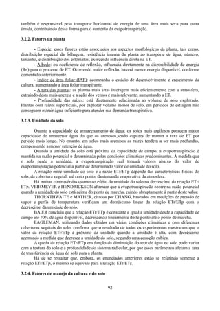também é responsável pelo transporte horizontal de energia de uma área mais seca para outra
úmida, contribuindo dessa forma para o aumento da evapotranspiração.
3.2.2. Fatores da planta
- Espécie: esses fatores estão associados aos aspectos morfológicos da planta, tais como,
distribuição espacial da folhagem, resistência interna da planta ao transporte de água, número,
tamanho, e distribuição dos estômatos, exercendo influência direta na ET.
- Albedo: ou coeficiente de reflexão, influencia diretamente na disponibilidade de energia
(Rn) para o processo de ET. Ocorrendo maior reflexão, haverá menor energia disponível, conforme
comentado anteriormente.
- Índice de área foliar (IAF): acompanha o estádio de desenvolvimento e crescimento da
cultura, aumentando a área foliar transpirante.
- Altura das plantas: as plantas mais altas interagem mais eficientemente com a atmosfera,
extraindo desta mais energia e a ação dos ventos é mais relevante, aumentando a ET.
- Profundidade das raízes: está diretamente relacionada ao volume de solo explorado.
Plantas com raízes superficiais, por explorar volume menor de solo, em períodos de estiagem não
conseguem extrair água suficiente para atender sua demanda transpirativa.
3.2.3. Umidade do solo
Quanto a capacidade de armazenamento de água: os solos mais argilosos possuem maior
capacidade de armazenar água do que os arenosos,sendo capazes de manter a taxa de ET por
período mais longo. No entanto, em solos mais arenosos as raízes tendem a ser mais profundas,
compensando a menor retenção de água.
Quando a umidade do solo está próxima da capacidade de campo, a evapotranspiração é
mantida na razão potencial e determinada pelas condições climáticas predominantes. À medida que
o solo perde a umidade, a evapotranspiração real tomará valores abaixo do valor de
evapotranspiração potencial a partir de determinado valor de umidade do solo.
A relação entre umidade do solo e a razão ETr/ETp depende das características físicas do
solo, da cobertura vegetal, até certo ponto, da demanda evaporativa da atmosfera.
Há muitas controvérsias quanto ao efeito da umidade do solo no decréscimo da relação ETr/
ETp. VEIHMEYER e HENDRICKSON afirmam que a evapotranspiração ocorre na razão potencial
quando a umidade do solo está acima do ponto de murcha, caindo abruptamente à partir deste valor.
THORNTHWAITE e MATHER, citados por CHANG, baseados em medições de pressão de
vapor e perfis de temperatura verificam um decréscimo linear da relação ETr/ETp com o
decréscimo da umidade do solo.
BAIER concluiu que a relação ETr/ETp é constante e igual a umidade desde a capacidade de
campo até 70% de água disponível, decrescendo linearmente deste ponto até o ponto de murcha.
EAGLEMAN, utilizando dados obtidos em várias condições climáticas e com diferentes
coberturas vegetais do solo, confirma que o resultado de todos os experimentos mostraram que o
valor da relação ETr/ETp é próximo da unidade quando a umidade é alta, com decréscimo
acentuado a medida que decresce a umidade do solo, segundo uma equação cúbica.
A queda da relação ETr/ETp em função da diminuição do teor de água no solo pode variar
com a textura do solo e a profundidade do sistema radicular, por que esses parâmetros afetam a taxa
de transferência de água do solo para a planta.
Há de se ressaltar que, embora, os enunciados anteriores estão se referindo somente a
relação ETr/ETp, o mesmo se equivale para a relação ETr/ETc.
3.2.4. Fatores de manejo da cultura e do solo
92

 