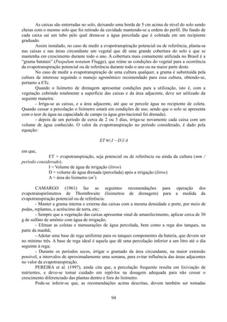 As caixas são enterradas no solo, deixando uma borda de 5 cm acima de nível do solo sendo
cheias com o mesmo solo que foi retirado da cavidade mantendo-se a ordem do perfil. Do fundo de
cada caixa sai um tubo pelo qual drena-se a água percolada que é coletada em um recipiente
graduado.
Assim instalado, no caso de medir a evapotranspiração potencial ou de referência, planta-se
nas caixas e nas áreas circundante um vegetal que dê uma grande cobertura do solo e que se
mantenha em crescimento durante todo o ano. A cobertura mais comumente utilizada no Brasil é a
“grama batatais” (Paspalum notatum Flugge), que reúne as condições do vegetal para a ocorrência
da evapotranspiração potencial ou de referência durante todo o ano ou na maior parte deste.
No caso de medir a evapotranspiração de uma cultura qualquer, a grama é substituída pela
cultura de interesse seguindo o manejo agronômico recomendado para essa cultura, obtendo-se,
portanto a ETc.
Quando o lisímetro de drenagem apresentar condições para a utilização, isto é, com a
vegetação cobrindo totalmente a superfície das caixas e da área adjacente, deve ser utilizado da
seguinte maneira:
- Irriga-se as caixas, e a área adjacente, até que se percole água no recipiente de coleta.
Quando cessar a percolação o lisímetro estará em condições de uso, sendo que o solo se apresenta
com o teor de água na capacidade de campo (a água gravitacional foi drenada).
- depois de um período de cerca de 2 ou 3 dias, irriga-se novamente cada caixa com um
volume de água conhecido. O valor da evapotranspiração no período considerado, é dado pela
equação:
ET = I −D/ A
em que,
ET = evapotranspiração, seja potencial ou de referência ou ainda da cultura (mm /
período considerado).
I = Volume de água de irrigação (litros)
D = volume de água drenada (percolada) após a irrigação (litros)
A = área do lisímetro (m2)
CAMARGO (1961) faz as seguintes recomendações para operação dos
evapotranspirômetros de Thornthwaite (lisímetros de drenagem) para a medida da
evapotranspiração potencial ou de referência:
- Manter a grama interna e externa das caixas com a mesma densidade e porte, por meio de
podas, replantes, e acréscimo de terra, etc;
- Sempre que a vegetação das caixas apresentar sinal de amarelecimento, aplicar cerca de 30
g de sulfato de amônio com água de irrigação;
- Efetuar as coletas e mensurações de água percolada, bem como a rega dos tanques, na
parte da manhã;
- Adotar uma base de rega uniforme para os tanques componentes da bateria, que devem ser
no mínimo três. A base de rega ideal é aquela que dê uma percolação inferior a um litro até o dia
seguinte à rega;
- Durante os períodos secos, irrigar o gramado da área circundante, na maior extensão
possível, a intervalos de aproximadamente uma semana, para evitar influência das áreas adjacentes
no valor da evapotranspiração.
PEREIRA et al. (1997), ainda cita que, a percolação frequente resulta em lixiviação de
nutrientes, e deve-se tomar cuidado em repô-los na dosagem adequada para não cessar o
crescimento diferenciado das plantas dentro e fora do lisímetro.
Pode-se inferir-se que, as recomendações acima descritas, devem também ser tomadas
94

 
