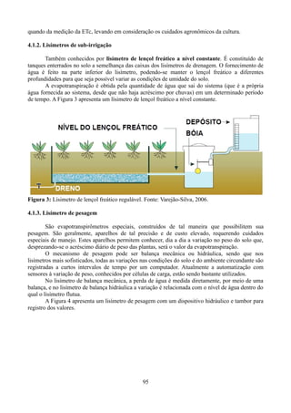 quando da medição da ETc, levando em consideração os cuidados agronômicos da cultura.
4.1.2. Lisímetros de sub-irrigação
Também conhecidos por lisímetro de lençol freático a nível constante. É constituído de
tanques enterrados no solo a semelhança das caixas dos lisímetros de drenagem. O fornecimento de
água é feito na parte inferior do lisímetro, podendo-se manter o lençol freático a diferentes
profundidades para que seja possível variar as condições de umidade do solo.
A evapotranspiração é obtida pela quantidade de água que sai do sistema (que é a própria
água fornecida ao sistema, desde que não haja acréscimo por chuvas) em um determinado período
de tempo. A Figura 3 apresenta um lísimetro de lençol freático a nível constante.

Figura 3: Lísimetro de lençol freático regulável. Fonte: Varejão-Silva, 2006.
4.1.3. Lisímetro de pesagem
São evapotranspirômetros especiais, construídos de tal maneira que possibilitem sua
pesagem. São geralmente, aparelhos de tal precisão e de custo elevado, requerendo cuidados
especiais de manejo. Estes aparelhos permitem conhecer, dia a dia a variação no peso do solo que,
desprezando-se o acréscimo diário de peso das plantas, será o valor da evapotranspiração.
O mecanismo de pesagem pode ser balança mecânica ou hidráulica, sendo que nos
lisímetros mais sofisticados, todas as variações nas condições do solo e do ambiente circundante são
registradas a curtos intervalos de tempo por um computador. Atualmente a automatização com
sensores à variação de peso, conhecidos por células de carga, estão sendo bastante utilizados.
No lisímetro de balança mecânica, a perda de água é medida diretamente, por meio de uma
balança, e no lisímetro de balança hidráulica a variação é relacionada com o nível de água dentro do
qual o lisímetro flutua.
A Figura 4 apresenta um lisímetro de pesagem com um dispositivo hidráulico e tambor para
registro dos valores.

95

 