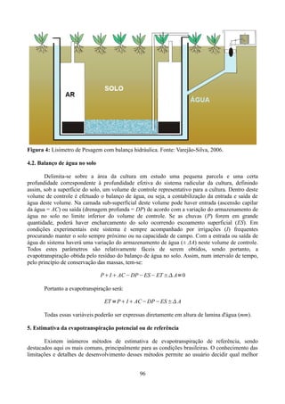 Figura 4: Lisímetro de Pesagem com balança hidráulica. Fonte: Varejão-Silva, 2006.
4.2. Balanço de água no solo
Delimita-se sobre a área da cultura em estudo uma pequena parcela e uma certa
profundidade correspondente à profundidade efetiva do sistema radicular da cultura, definindo
assim, sob a superfície do solo, um volume de controle representativo para a cultura. Dentro deste
volume de controle é efetuado o balanço de água, ou seja, a contabilização da entrada e saída de
água deste volume. Na camada sub-superficial deste volume pode haver entrada (ascensão capilar
da água = AC) ou saída (drenagem profunda = DP) de acordo com a variação do armazenamento de
água no solo no limite inferior do volume de controle. Se as chuvas (P) forem em grande
quantidade, poderá haver encharcamento do solo ocorrendo escoamento superficial (ES). Em
condições experimentais este sistema é sempre acompanhado por irrigações (I) frequentes
procurando manter o solo sempre próximo ou na capacidade de campo. Com a entrada ou saída de
água do sistema haverá uma variação do armazenamento de água (± ΔA) neste volume de controle.
Todos estes parâmetros são relativamente fáceis de serem obtidos, sendo portanto, a
evapotranspiração obtida pelo resíduo do balanço de água no solo. Assim, num intervalo de tempo,
pelo princípio de conservação das massas, tem-se:
PI  AC −DP −ES− ET ± A=0
Portanto a evapotranspiração será:
ET =P I  AC−DP −ES ± A
Todas essas variáveis poderão ser expressas diretamente em altura de lamina d'água (mm).
5. Estimativa da evapotranspiração potencial ou de referência
Existem inúmeros métodos de estimativa de evapotranspiração de referência, sendo
destacados aqui os mais comuns, principalmente para as condições brasileiras. O conhecimento das
limitações e detalhes de desenvolvimento desses métodos permite ao usuário decidir qual melhor
96

 