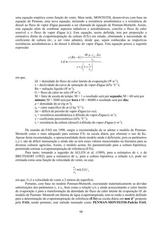 uma equação empírica como função do vento. Mais tarde, MONTEITH, desenvolveu com base na
equação de Penman, uma nova equação, incluindo a resistência aerodinâmica e a resistência do
dossel ao fluxo de vapor d'água passando a ser chamada de equação de Penman-Monteith. Assim,
esta equação além de combinar aspectos radiativos e aerodinâmicos, concilia o fluxo de calor
sensível e o fluxo de vapor d'água (rc). Esta equação, assim definida, tem por proposição a
estimativa direta da evapotranspiração da cultura (ETc) em estudo, eliminando a necessidade de
coeficiente de cultura (kc, a ser visto adiante), desde que, sejam conhecidas as respectivas
resistências aerodinâmicas e do dossel à difusão do vapor d'água. Esta equação possui a seguinte
expressão:
M.  . c p . e
ra
r
sγ 1 c
ra

s  Rn−G
 E=

 

em que,
λE = densidade do fluxo de calor latente de evaporação (W m-2);
s = declividade da curva de saturação de vapor d'água (kPa °C-1);
Rn = radiação líquida (W m-2);
G = fluxo de calor no solo (W m-2);
M = fator de escala de tempo. M = 1 o resultado será por segundo; M = 60 será por
minuto; M = 3600 será por hora e M = 86400 o resultado será por dia;
ρ = densidade do ar (kg m-3);
cp = calor específico do ar (J kg °C-1);
Δe = déficit de pressão de vapor d'água (es-ea);
ra = resistência aerodinâmica à difusão do vapor d'água (s m-1);
γ = coeficiente psicrométrico (kPa °C-1);
rc = resistência da cultura (dossel) à difusão do vapor d'água (s m-1).
Da reunião da FAO em 1990, surgiu a recomendação de se adotar o modelo de PenmanMonteith como o mais adequado para estimas ETc na escala diária, por eliminar o uso de Kc.
Apesar desta recomendação, a operacionalidade deste modelo ainda é deficiente, pois os parâmetros
ra e rc são de difícil mensuração e ainda não se tem esses valores mencionados na literatura para as
diversas culturas agrícolas. Assim, o modelo acima, foi parametrizado para a cultura hipotética,
permitindo estimar a evapotranspiração de referência (ETo).
Para tanto, tomando a sugestão de ALLEN et al. (1989), para a estimativa de rc e de
BRUTSAERT (1982), para a estimativa de ra, para a cultura hipotética, a relação ra/rc pode ser
estimada como uma função da velocidade do vento, ou seja:
rc
=0,33U 2
ra
em que, U2 é a velocidade do vento a 2 metros da superfície.
Portanto, com base no modelo Penman-Monteith, executando matematicamente as devidas
substituições dos parâmetros ra e rc, bem como a relação ra/rc e ainda acrescentando o calor latente
de evaporação λ para a transformação da densidade do fluxo de calor latente de evaporação λE do
modelo de Penman- Monteith em lâmina de água evapotranspirada, tem-se então o modelo definido
para a determinação da evapotranspiração de referência (ETo) na escala diária em mm d-1 proposto
pela FAO, sendo portanto, este método nomeado como PENMAN-MONTEITH-Padrão FAO,
98

 