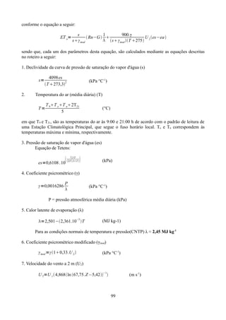 conforme o equação a seguir:
ET o=

s
1
900.γ
 Rn−G 
U es−ea 
 sγ mod T 275 2
sγ mod

sendo que, cada um dos parâmetros desta equação, são calculados mediante as equações descritas
no roteiro a seguir:
1. Declividade da curva de pressão de saturação do vapor d'água (s)
s=
2.

4098 es
2
T 273,3

(kPa °C-1)

Temperatura do ar (média diária) (T)
T=

T 9T x T n2T21
5

(°C)

em que T9 e T21, são as temperaturas do ar às 9:00 e 21:00 h de acordo com o padrão de leitura de
uma Estação Climatológica Principal, que segue o fuso horário local. Tx e Tn correspondem às
temperaturas máxima e mínima, respectivamente.
3. Pressão de saturação de vapor d'água (es)
Equação de Tetens:


es=0,6108 . 10

7,5 T
237,3T 



(kPa)

4. Coeficiente psicrométrico (γ)
γ =0,0016286

P


(kPa °C-1)

P = pressão atmosférica média diária (kPa)
5. Calor latente de evaporação (λ)
−3

=2,501−2,361.10 T

(MJ kg-1)

Para as condições normais de temperatura e pressão(CNTP) λ ≈ 2,45 MJ kg-1
6. Coeficiente psicrométrico modificado (γmod)
γ mod =γ 10,33.U 2 

(kPa °C-1)

7. Velocidade do vento a 2 m (U2)
U 2=U z  4,868ln 67,75. Z −5,42−1

(m s-1)

99

 