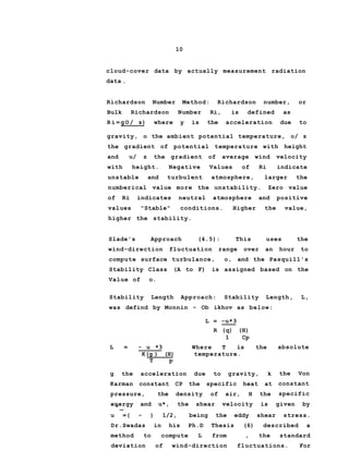10
cloud-cover data by actually measurement radiation
data .
Richardson Number Method: Richardson number, or
Bulk Richardson Number Ri, is defined as
R i = g O / z) where y is the acceleration due to
gravity, o the ambient potential temperature, o/ z
the gradient of potential temperature with height
and u/ z the gradient of average wind velocity
with height. Negative Values of Ri indicate
unstable and turbulent atmosphere, larger the
numberical value more the unstability. Zero value
of Ri indicates neutral atmosphere and positive
values "Stable" conditions. Higher the value,
higher the stability.
Slade's Approach (4.5): This uses the
wind-direction fluctuation range over an hour to
compute surface turbulance, o, and the Pasquill's
Stability Class (A to F) is assigned based on the
Value of o.
Stability Length Approach: Stability Length, L,
absolute
the Von
constant
specific
energy and u*, the shear velocity is given by* _
u =( - ) 1/2, being the eddy shear stress.
Dr.Swadas in his Ph.D Thesis (6) described a
method to compute L from , the standard
deviation of wind-direction fluctuations. For
was defind by Monnin - Ob ikhov as below:
L = -u*3
R (q) (H)
1 Cp
L = - u *3 Where T is the
K(g ) (H) temperature.
T p
g the acceleration due to gravity, k
Karman constant CP the specific heat at
pressure, the density of air, H the
 