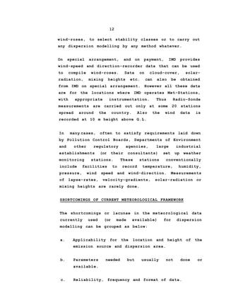 12
wind-roses, to select stability classes or to carry out
any dispersion modelling by any method whatever.
On special arrangement, and on payment, IMD provides
wind-speed and direction-recorder data that can be used
to compile wind-roses. Data on cloud-cover, solar-
radiation, mixing heights etc. can also be obtained
from IMD on special arrangement. However all these data
are for the locations where IMD operates Met-Stations,
with appropriate instrumentation. Thus Radio-Sonde
measurements are carried out only at some 20 stations
spread around the country. Also the wind data is
recorded at 10 m height above G.L.
In many cases, often to satisfy requirements laid down
by Pollution Control Boards, Departments of Environment
and other regulatory agencies, large industrial
establishments (or their consultants) set up weather
monitoring stations. These stations conventionally
include facilities to record temperature, humidity,
pressure, wind speed and wind-direction. Measurements
of lapse-rates, velocity-gradients, solar-radiation or
mixing heights are rarely done.
SHORTCOMINGS OF CURRENT METEOROLOGICAL FRAMEWORK
The shortcomings or lacunae in the meteorological data
currently used (or made available) for dispersion
modelling can be grouped as below:
a. Applicability for the location and height of the
emission source and dispersion area.
b. Parameters needed but usually not done or
available.
c. Reliability, frequency and format of data.
 