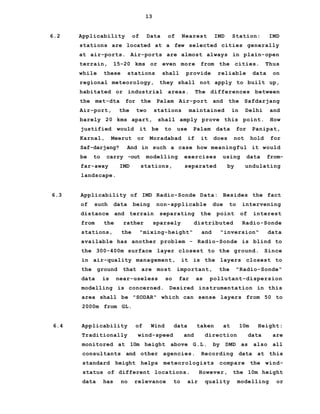 13
6.2 Applicability of Data of Nearest IMD Station: IMD
stations are located at a few selected cities generally
at air-ports. Air-ports are almost always in plain-open
terrain, 15-20 kms or even more from the cities. Thus
while these stations shall provide reliable data on
regional meteorology, they shall not apply to built up,
habitated or industrial areas. The differences between
the met-dta for the Palam Air-port and the Safdarjang
Air-port, the two stations maintained in Delhi and
barely 20 kms apart, shall amply prove this point. How
justified would it be to use Palam data for Panipat,
Karnal, Meerut or Moradabad if it does not hold for
Saf-darjang? And in such a case how meaningful it would
be to carry -out modelling exercises using data from-
far-away IMD stations, separated by undulating
landscape.
6.3 Applicability of IMD Radio-Sonde Data: Besides the fact
of such data being non-applicable due to intervening
distance and terrain separating the point of interest
from the rather sparsely distributed Radio-Sonde
stations, the "mixing-height" and "inversion" data
available has another problem - Radio-Sonde is blind to
the 300-400m surface layer closest to the ground. Since
in air-quality management, it is the layers closest to
the ground that are most important, the "Radio-Sonde"
data is near-useless so far as pollutant-dispersion
modelling is concerned. Desired instrumentation in this
area shall be "SODAR" which can sense layers from 50 to
2000m from GL.
6.4 Applicability of Wind data taken at 10m Height:
Traditionally wind-speed and direction data are
monitored at 10m height above G.L. by DMD as also all
consultants and other agencies. Recording data at this
standard height helps meteorologists compare the wind-
status of different locations. However, the 10m height
data has no relevance to air quality modelling or
 