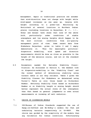 14
management. Again in traditional practice one assumes
that wind-direction does not change with height while
wind-speed increases as one goes up, varyiny with
height according to a power-law. Monitoring by
Envirotech at several locations in Northern Indian
plains (including locations in Rajasthan, M .P., U.P.,
Bihar and Assam) have shown that none of the above
.hold, particularly- under conditions of stable
atmosphere and low mixing heights which happen to be
the most critical conditions from air-guality
management point of view. Some recent data from
Nimbahera Rajasthan, given in table 2 and 3 amply
demonstrate it. Thus for meaningful pollution-
dispersion modelling, wind speed and direction
measurements should be done as close as possible to the
height of the emission cource, and not at the standard
10m height.
6.5 Parameters needed for Reliable Stability Classi-
fication: As discussed in Section 4, the weakest link
in dispersion-modelling is the "Stability Class" and
the normal method of determining stability using
turners table is not very reliable. Table 3 gives the
Stability Classes for Nimbahera as determined using
Turner's Table as also those based on Richardson
Number. Obviously Stability Class based on Richardson
Number or on Stability Length or mixing height should
better represent the actual state of the atmosphere
than that based on general judgements or even actual
measurements on incoming or* nett rediation.
7. CHOICE OF DISPERSION MODELS
7.1 ISI/Bureau of Indian Standards suggested the use of
Pasqu.ill-Gif ford and Mc-ElRoy' s models for flat and
undulating terrains respectively in IS-8829. The
choice was guided by the simplicity of the models than
any validation for Indian conditions. Unfortunately
 