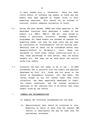 15
it were termed only a "Guideline", there has been
little effort to' validate the models on field and the
models have been applied as Gospel Truth in most
modelling exercises. This should not be allowed to
continue, without adequate validation on field.
7.2 During the past decade, USEPA and other agencies in the
developed countries have developed a number of new
models, e.g. PEM-I, PEM-II, CDM etc. each suited to
handle a particular situation. Package computer-
programmes for these models are paraded as panacea for
modelling needs, are sold for high costs and are used
by consultants as "Statussymbols" and for winning jobs.
Obviously none of these can be considered better than
Pasquill-Gifford or Mc-Ebroy's, until these are
validated on field under Indian conditions-such as a
very large percentage of calm period, very low mixing
heights etc. The same can be said about the various
plume-rise models.
7.3 Currently the best bet seems to be to use - IS: 8829
procedures and in parallel also the models and approach
developed by Prof. M.P. Singh and his group at the
Centre of Atmospheric Sciences, IIT, New Delhi. The
latter though so far not tested under many field
situations, has been especially developed in India,
for Indian conditions, and the limited validation
exercises so far indicate this to be better than other
models tried by the Centre.
8 . SUMMERY AND RECOMMENDATIONS
In summary the following recommendations are made:
(i) Meteorological data should be collected at site.
Modelling on basis of data from the nearest IMD
station is meaningless and may be used only for
preliminary estimates.
 