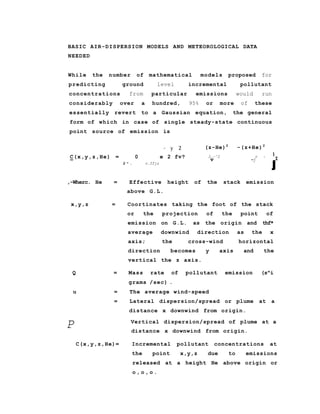 BASIC AIR-DISPERSION MODELS AND METEOROLOGICAL DATA
NEEDED
While the number of mathematical models proposed for
predicting ground level incremental pollutant
concentrations from particular emissions would run
considerably over a hundred, 95% or more of these
essentially revert to a Gaussian equation, the general
form of which in case of single steady-state continuous
point source of emission is
- y 2
C(x,y,z,He) = 0 e 2 fv?
2 " . v.ffjz
(z-He)2
-(z+He)2
2.-^2 r 7
v -j
1
I
J
,-Wherc. He = Effective height of the stack emission
above G.L.
x,y,z = Coortinates taking the foot of the stack
or the projection of the point of
emission on G.L. as the origin and thf*
average downwind direction as the x
axis; the cross-wind horizontal
direction becomes y axis and the
vertical the z axis.
Q = Mass rate of pollutant emission (s^i
grams /sec) .
u = The average wind-speed
= Lateral dispersion/spread or plume at a
distance x downwind from origin.
Vertical dispersion/spread of plume at a
distance x downwind from origin.
C(x,y,z,He)= Incremental pollutant concentrations at
the point x,y,z due to emissions
released at a height He above origin or
o , o , o .
P
 