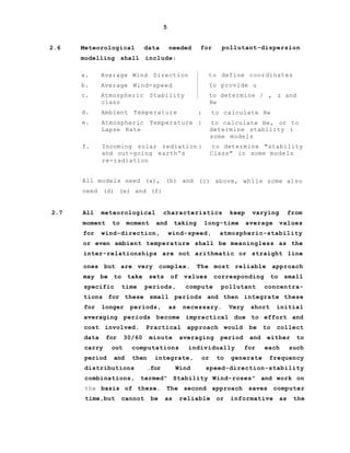 5
2.6 Meteorological data needed
modelling shall include:
for pollutant-dispersion
a. Average Wind Direction to define coordinates
b. Average Wind-speed to provide u
c. Atmospheric Stability to determine / , z and
class He
d. Ambient Temperature : to calculate He
e. Atmospheric Temperature : to calculate He, or to
Lapse Rate determine stability i
some models
f. Incoming solar rediation : to determine "stability
and out-going earth's Class" in some models
re-radiation
All models need (a), (b) and (c) above, while some also
need (d) (e) and (f)
2.7 All meteorological characteristics keep varying from
moment to moment and taking long-time average values
for wind-direction, wind-speed, atmospheric-stability
or even ambient temperature shall be meaningless as the
inter-relationships are not arithmatic or straight line
ones but are very complex. The most reliable approach
may be to take sets of values corresponding to small
specific time periods, compute pollutant concentra-
tions for these small periods and then integrate these
for longer periods, as necessary. Very short initial
averaging periods become impractical due to effort and
cost involved. Practical approach would be to collect
data for 30/60 minute averaging period and either to
carry out computations individually for each such
period and then integrate, or to generate frequency
distributions .for Wind speed-direction-stability
combinations, termed" Stability Wind-roses" and work on
the basis of these. The second approach saves computer
time,but cannot be as reliable or informative as the
 
