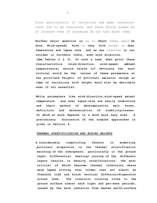 6
first particularly if variations and peak concentra-
tions are to be evaluated. And these should always be
of interest even if standards do not talk about them.
Another major question is as to where these wouiJ be
done. Wind-speeds know to vary with height as dcas
temerature and lapse rate and as was ovserved in our
stuides in northern India, even wind direction.
(See Tables 2 & 3). In such a case what point these
characteristics (wind-direction, wind-speed, ambient
temperataure) should relate to? obviously the most
critical would be the values of these parameters at
the point(and height) of pollutant emission though an
idea of variations with height wouil also be desirable
even if not essential.
While parameters like wind-direction,wind-speed amient
temperature and even lapse-rate are easily understood
and their method of determmination well known,
definition and determination of stabliityclasses.
On which so much depends is a much more hazy area. A
preliminary discussion of the simpler approaches is
given is Section 4.
THERMAL STRATIFIICATION AND MIXING HEIGHTS
A considerably complicting facator in modelling
pollutant dispersion is the thermal stratification
existing of the atmosphere, particularly in the ground
layer. Differential heating/ cooling of the different
layers results, in density stratifications, the most
critical of which beacome thermal inversions where
warm layers sitting over colder ones act almost as
flexible lids and block vertical diffusion/dispersion
across them. The inversion occuring close to the
ground surface almost each night and per-down periods,
caused by the back radiation from heated earth-surface
 
