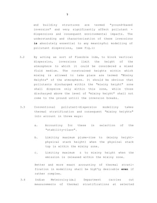 7
and buildiny structures are termed "yround-based
inversion" and very significantly affect pollutant -
dispersions and consequent environmental impacts. The
understanding and characterisation of these inversions
is absolutely essential to any meaninyful modelling of
pollutant dispersions, (see Fig.l)
3.2 By acting as sort of Flexible lids, to block vertical
dispersion, inversions limit the height of the
atmosphere to which it could be considered a mixed
fluid medium. The constrained heights within which
mixing is allowed to take place are termed "Mixiny
Heiyhts" of the atmosphere. It should be obvious that
pollutants discharged within the "mixiny heiyht" zone
shall disperse only within this zone, while those
discharyed above the level of "mixiny heiyht" shall not
come to the yround untill the inversion breaks.
3.3 Conventional pollutant-dispersion modelliny takes
thermal stratification and consequent "mixiny heiyhts"
into account in three ways:
a. Accountiny for these in selection of the
"stability-class".
b. Limitiny maximum plume-rise to (mixiny heiyht-
physical stack heiyht) when the physical stack
top is within the mixiny zone.
c. Limitiny maximum z to mixiny heiyht when the
emission is released within the mixiny zone.
Better and more exact accountiny of thermal strati-
fication in modelliny shall be hiyh'ly desirable even if
rather complex.
3.4 Indian Meteoroloy ica.l Department carries out
measurements of thermal stratifications at selected
 