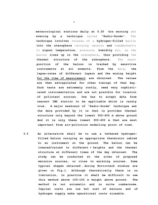 8
meteorological stations daily at 5.30 hrs morning and
evening by a technique called "Radio-Sonde". The
technique involves release of a hydrogen-filled ballon
into the atmosphere carrying sensors and transmitter?-;
to signal temperature, pressure, humidity etc. as the
baloon rises up in the atmosphere, thus providing the
thermal structure of the atmosphere. The exact
position of the baloon is tracked by sensitive
instruments at all moments. From the data, the
lapse-rates of different layers and the mixing heiyht
for the time of measurement are obtained. The values
are then extrapolated for other timings of that day.
Such tests are extremely costly, need very sophisti-
cated instrumentation and are not possible for location
of pollutant sources. One has to accept data from
nearest IMD station to be applicable which is rarely
true. A major weakness of "Radio-Sonde" technique and
the data provided by it is that is provides thermal
structure only beyond the lowest 300-400 m above ground
And it is only these lowest 300-400 m that are most
important from air-pollution modelling point of view.
3.5 An alternative shall be to use a tethered hydrogen-
filled baloon carrying an appropriate thermistor cabled
to an instrument on the ground. The baloon can be
lowered/raised to different • heights and the thermal
structure at different times of the day obtained. The
study can be conducted at the sites of proposed
emission sources, or close to existing sources. Some
typical shapes obtained , during Envirotech studies are
given in Fig.l. Although theoretically there is no
limitation, in practice it shall be difficult to use
this method above 100-150 m height above ground. The
method is not automatic and is suite cumbersome.
Capital costs are low but cost of baloons and of
hydrogen supply make operational costs sizeable.
 