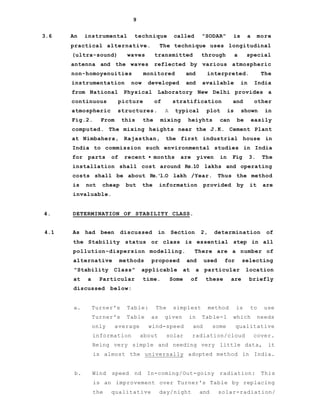 9
3.6 An instrumental technique called "SODAR" is a more
practical alternative. The technique uses longitudinal
(ultra-sound) waves transmitted through a special
antenna and the waves reflected by various atmospheric
non-homoyenuities monitored and interpreted. The
instrumentation now developed and available in India
from National Physical Laboratory New Delhi provides a
continuous picture of stratification and other
atmospheric structures. A typical plot is shown in
Fig.2. From this the mixing heiyhts can be easily
computed. The mixing heights near the J.K. Cement Plant
at Nimbahera, Rajasthan, the first industrial house in
India to commission such environmental studies in India
for parts of recent • months are yiven in Fig 3. The
installation shall cost around Rs.10 lakhs and operating
costs shall be about Rs.'l.O lakh /Year. Thus the method
is not cheap but the information provided by it are
invaluable.
4. DETERMINATION OF STABILITY CLASS.
4.1 As had been discussed in Section 2, determination of
the Stability status or class is essential step in all
pollution-dispersion modelling. There are a number of
alternative methods proposed and used for selecting
"Stability Class" applicable at a particular location
at a Particular time. Some of these are briefly
discussed below:
a. Turner's Table: The simplest method is to use
Turner's Table as given in Table-1 which needs
only average wind-speed and some qualitative
information about solar radiation/cloud cover.
Being very simple and needing very little data, it
is almost the universally adopted method in India.
b. Wind speed nd In-coming/Out-goiny radiation: This
is an improvement over Turner's Table by replacing
the qualitative day/night and solar-radiation/
 