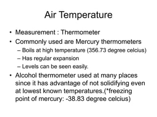 Air Temperature
• Measurement : Thermometer
• Commonly used are Mercury thermometers
– Boils at high temperature (356.73 degree celcius)
– Has regular expansion
– Levels can be seen easily.
• Alcohol thermometer used at many places
since it has advantage of not solidifying even
at lowest known temperatures.(*freezing
point of mercury: -38.83 degree celcius)
 