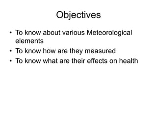 Objectives
• To know about various Meteorological
elements
• To know how are they measured
• To know what are their effects on health
 
