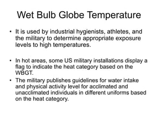 Wet Bulb Globe Temperature
• It is used by industrial hygienists, athletes, and
the military to determine appropriate exposure
levels to high temperatures.
• In hot areas, some US military installations display a
flag to indicate the heat category based on the
WBGT.
• The military publishes guidelines for water intake
and physical activity level for acclimated and
unacclimated individuals in different uniforms based
on the heat category.
 
