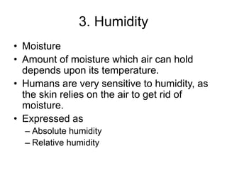 3. Humidity
• Moisture
• Amount of moisture which air can hold
depends upon its temperature.
• Humans are very sensitive to humidity, as
the skin relies on the air to get rid of
moisture.
• Expressed as
– Absolute humidity
– Relative humidity
 