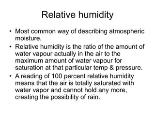 Relative humidity
• Most common way of describing atmospheric
moisture.
• Relative humidity is the ratio of the amount of
water vapour actually in the air to the
maximum amount of water vapour for
saturation at that particular temp & pressure.
• A reading of 100 percent relative humidity
means that the air is totally saturated with
water vapor and cannot hold any more,
creating the possibility of rain.
 