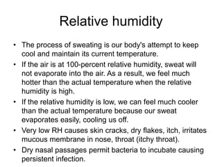 Relative humidity
• The process of sweating is our body's attempt to keep
cool and maintain its current temperature.
• If the air is at 100-percent relative humidity, sweat will
not evaporate into the air. As a result, we feel much
hotter than the actual temperature when the relative
humidity is high.
• If the relative humidity is low, we can feel much cooler
than the actual temperature because our sweat
evaporates easily, cooling us off.
• Very low RH causes skin cracks, dry flakes, itch, irritates
mucous membrane in nose, throat (itchy throat).
• Dry nasal passages permit bacteria to incubate causing
persistent infection.
 