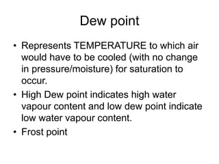 Dew point
• Represents TEMPERATURE to which air
would have to be cooled (with no change
in pressure/moisture) for saturation to
occur.
• High Dew point indicates high water
vapour content and low dew point indicate
low water vapour content.
• Frost point
 
