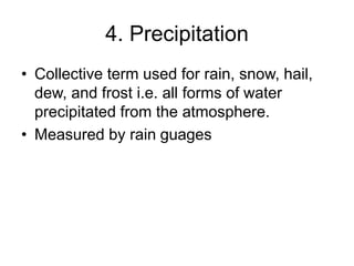 4. Precipitation
• Collective term used for rain, snow, hail,
dew, and frost i.e. all forms of water
precipitated from the atmosphere.
• Measured by rain guages
 