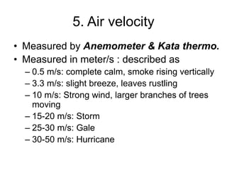5. Air velocity
• Measured by Anemometer & Kata thermo.
• Measured in meter/s : described as
– 0.5 m/s: complete calm, smoke rising vertically
– 3.3 m/s: slight breeze, leaves rustling
– 10 m/s: Strong wind, larger branches of trees
moving
– 15-20 m/s: Storm
– 25-30 m/s: Gale
– 30-50 m/s: Hurricane
 
