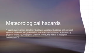 Meteorological hazards
"Hazard always arises from the interplay of social and biological and physical
systems; disasters are generated as much or more by human actions as by
physical events." (Geographer Gilbert F. White, the “father of floodplain
management”)
 