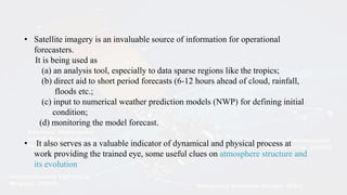 • Satellite imagery is an invaluable source of information for operational
forecasters.
It is being used as
(a) an analysis tool, especially to data sparse regions like the tropics;
(b) direct aid to short period forecasts (6-12 hours ahead of cloud, rainfall,
floods etc.;
(c) input to numerical weather prediction models (NWP) for defining initial
condition;
(d) monitoring the model forecast.
• It also serves as a valuable indicator of dynamical and physical process at
work providing the trained eye, some useful clues on atmosphere structure and
its evolution
 