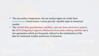 • The sea-surface temperature, the sea surface/upper air winds from
scatterometer/cloud motion vectors provide valuable input to numerical
models.
• The rainfall from geostationary satellites, rain rate from microwave sensors,
the OLR (Outgoing Longwave Radiation) from polar orbiting satellites are a
few parameters which are frequently utilized in the initialization of the
data for numerical weather prediction of monsoon.
 