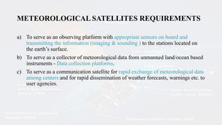 METEOROLOGICAL SATELLITES REQUIREMENTS
a) To serve as an observing platform with appropriate sensors on board and
transmitting the information (imaging & sounding ) to the stations located on
the earth’s surface.
b) To serve as a collector of meteorological data from unmanned land/ocean based
instruments - Data collection platforms.
c) To serve as a communication satellite for rapid exchange of meteorological data
among centers and for rapid dissemination of weather forecasts, warnings etc. to
user agencies.
 
