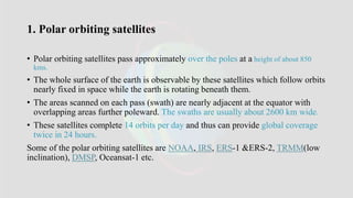 1. Polar orbiting satellites
• Polar orbiting satellites pass approximately over the poles at a height of about 850
kms.
• The whole surface of the earth is observable by these satellites which follow orbits
nearly fixed in space while the earth is rotating beneath them.
• The areas scanned on each pass (swath) are nearly adjacent at the equator with
overlapping areas further poleward. The swaths are usually about 2600 km wide.
• These satellites complete 14 orbits per day and thus can provide global coverage
twice in 24 hours.
Some of the polar orbiting satellites are NOAA, IRS, ERS-1 &ERS-2, TRMM(low
inclination), DMSP, Oceansat-1 etc.
 