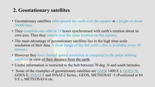 2. Geostationary satellites
• Geostationary satellites orbit around the earth over the equator at a height of about
36000 kms.
• They complete one orbit in 24 hours synchronised with earth’s rotation about its
own axis. Thus they remain over the same location on the equator.
• The main advantage of geostationary satellites lies in the high time-scale
resolution of their data. A fresh image of the full earth’s disc is available every 30
minutes.
• However they have limited spatial resolution as compared to the polar orbiting
satellites in view of their distance from the earth.
• Useful information is restricted to the belt between 70 deg. N and south latitudes.
• Some of the examples of geostationary satellites are GMS( 1400 E ), GOES-W,
GOES-E, INSAT-1 and INSAT-2 Series., GEOS, METEOSAT -5 (Positioned at 64
0 E ), METEOSAT-6 etc.
 
