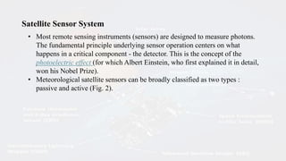 Satellite Sensor System
• Most remote sensing instruments (sensors) are designed to measure photons.
The fundamental principle underlying sensor operation centers on what
happens in a critical component - the detector. This is the concept of the
photoelectric effect (for which Albert Einstein, who first explained it in detail,
won his Nobel Prize).
• Meteorological satellite sensors can be broadly classified as two types :
passive and active (Fig. 2).
 