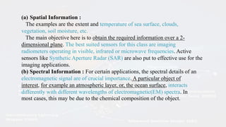 (a) Spatial Information :
The examples are the extent and temperature of sea surface, clouds,
vegetation, soil moisture, etc.
The main objective here is to obtain the required information over a 2-
dimensional plane. The best suited sensors for this class are imaging
radiometers operating in visible, infrared or microwave frequencies. Active
sensors like Synthetic Aperture Radar (SAR) are also put to effective use for the
imaging applications.
(b) Spectral Information : For certain applications, the spectral details of an
electromagnetic signal are of crucial importance. A particular object of
interest, for example an atmospheric layer, or, the ocean surface, interacts
differently with different wavelengths of electromagnetic(EM) spectra. In
most cases, this may be due to the chemical composition of the object.
 