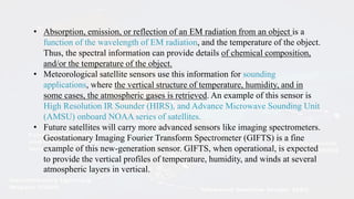 • Absorption, emission, or reflection of an EM radiation from an object is a
function of the wavelength of EM radiation, and the temperature of the object.
Thus, the spectral information can provide details of chemical composition,
and/or the temperature of the object.
• Meteorological satellite sensors use this information for sounding
applications, where the vertical structure of temperature, humidity, and in
some cases, the atmospheric gases is retrieved. An example of this sensor is
High Resolution IR Sounder (HIRS), and Advance Microwave Sounding Unit
(AMSU) onboard NOAA series of satellites.
• Future satellites will carry more advanced sensors like imaging spectrometers.
Geostationary Imaging Fourier Transform Spectrometer (GIFTS) is a fine
example of this new-generation sensor. GIFTS, when operational, is expected
to provide the vertical profiles of temperature, humidity, and winds at several
atmospheric layers in vertical.
 