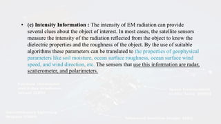 • (c) Intensity Information : The intensity of EM radiation can provide
several clues about the object of interest. In most cases, the satellite sensors
measure the intensity of the radiation reflected from the object to know the
dielectric properties and the roughness of the object. By the use of suitable
algorithms these parameters can be translated to the properties of geophysical
parameters like soil moisture, ocean surface roughness, ocean surface wind
speed, and wind direction, etc. The sensors that use this information are radar,
scatterometer, and polarimeters.
 