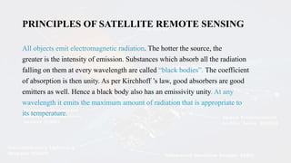 PRINCIPLES OF SATELLITE REMOTE SENSING
All objects emit electromagnetic radiation. The hotter the source, the
greater is the intensity of emission. Substances which absorb all the radiation
falling on them at every wavelength are called “black bodies”. The coefficient
of absorption is then unity. As per Kirchhoff ’s law, good absorbers are good
emitters as well. Hence a black body also has an emissivity unity. At any
wavelength it emits the maximum amount of radiation that is appropriate to
its temperature.
 