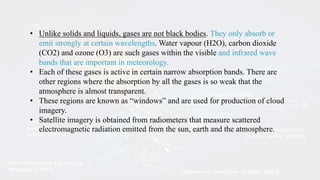 • Unlike solids and liquids, gases are not black bodies. They only absorb or
emit strongly at certain wavelengths. Water vapour (H2O), carbon dioxide
(CO2) and ozone (O3) are such gases within the visible and infrared wave
bands that are important in meteorology.
• Each of these gases is active in certain narrow absorption bands. There are
other regions where the absorption by all the gases is so weak that the
atmosphere is almost transparent.
• These regions are known as “windows” and are used for production of cloud
imagery.
• Satellite imagery is obtained from radiometers that measure scattered
electromagnetic radiation emitted from the sun, earth and the atmosphere.
 
